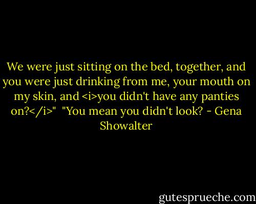 We were just sitting on the bed, together, and you were just drinking from me, your mouth on my skin, and <i>you didn't have any panties on?</i>"<br /><br />"You mean you didn't look? - Gena Showalter