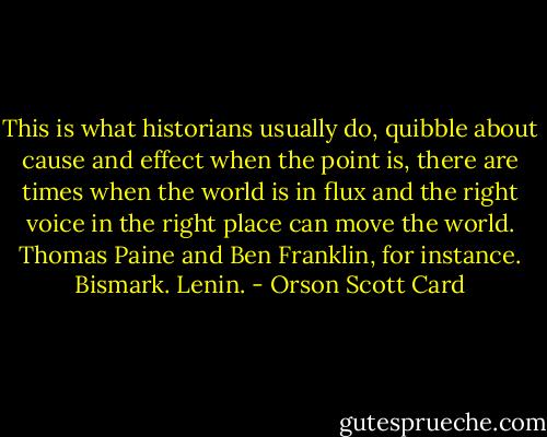 This is what historians usually do, quibble about cause and effect when the point is, there are times when the world is in flux and the right voice in the right place can move the world. Thomas Paine and Ben Franklin, for instance. Bismark. Lenin. - Orson Scott Card