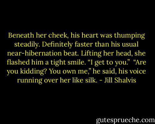 Beneath her cheek, his heart was thumping steadily. Definitely faster than his usual near-hibernation beat. Lifting her head, she flashed him a tight smile. “I get to you.”<br /><br />“Are you kidding? You own me,” he said, his voice running over her like silk. - Jill Shalvis
