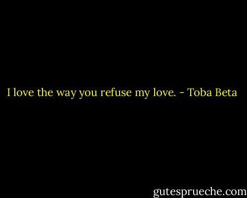 I love the way you refuse my love. - Toba Beta