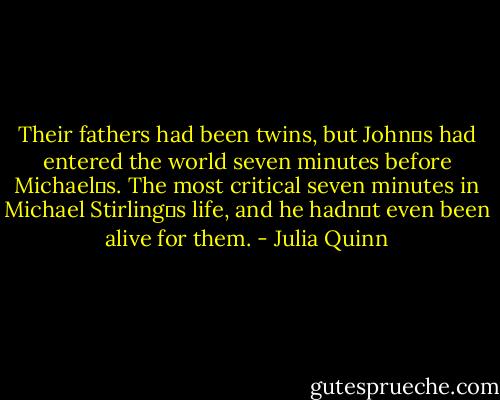 Their fathers had been twins, but John‟s had entered the world seven minutes before Michael‟s.<br />The most critical seven minutes in Michael Stirling‟s life, and he hadn‟t even been alive for them. - Julia Quinn
