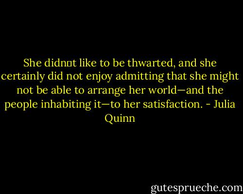 She didn‟t like to be thwarted, and she certainly did not enjoy admitting that she might not be able to arrange her world—and the people inhabiting it—to her satisfaction. - Julia Quinn