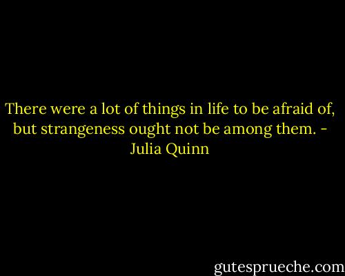 There were a lot of things in life to be afraid of, but strangeness ought not be among them. - Julia Quinn