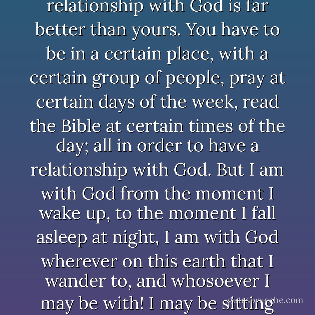 I was asked by a concerned church-goer: "Is your relationship with God okay?" and I answered "My relationship with God is far better than yours. You have to be in a certain place, with a certain group of people, pray at certain days of the week, read the Bible at certain times of the day; all in order to have a relationship with God. But I am with God from the moment I wake up, to the moment I fall asleep at night, I am with God wherever on this earth that I wander to, and whosoever I may be with! I may be sitting on the subway, and I am with God. I can assure you that I am closer to God than you are. - C. JoyBell C.