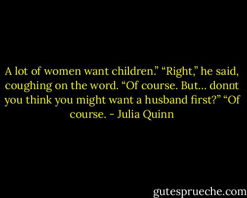 A lot of women want children.”<br />“Right,” he said, coughing on the word. “Of course. But… don‟t you think you might want a husband first?”<br />“Of course. - Julia Quinn