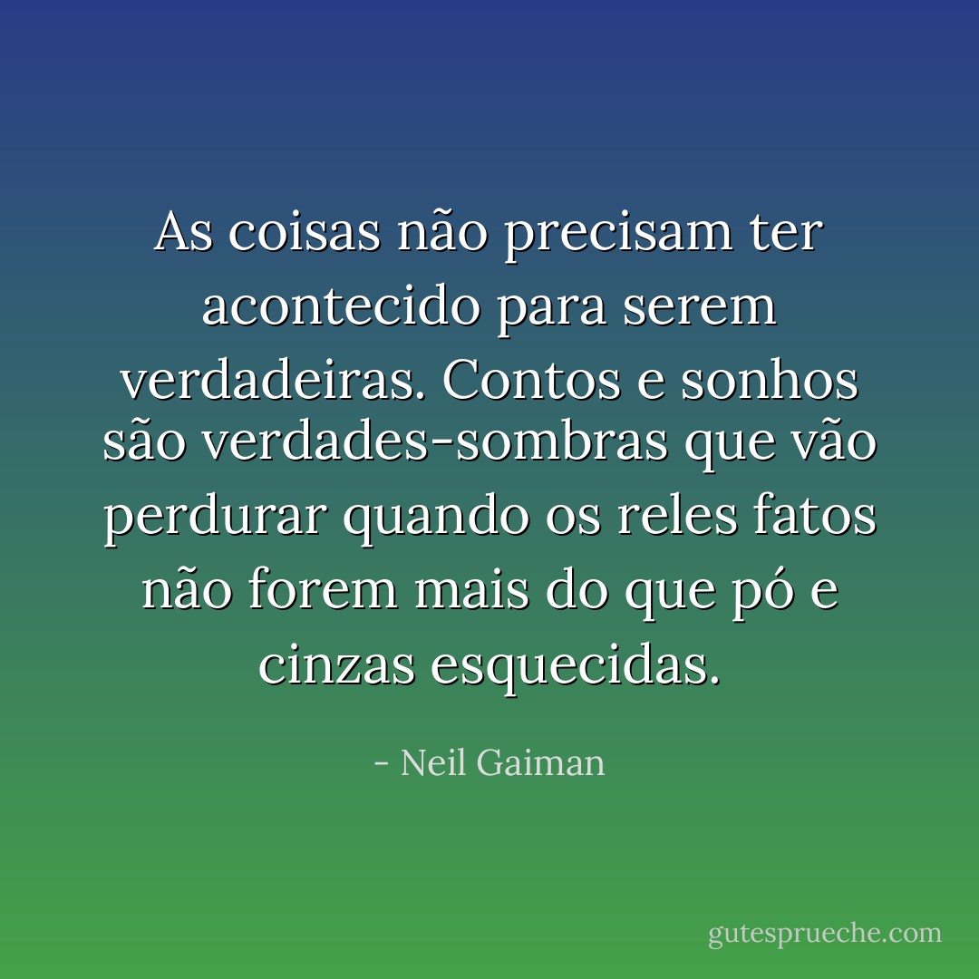As coisas não precisam ter acontecido para serem verdadeiras. Contos e sonhos são verdades-sombras que vão perdurar quando os reles fatos não forem mais do que pó e cinzas esquecidas. - Neil Gaiman