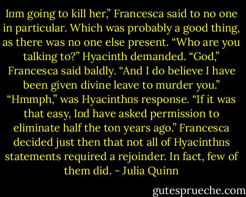 I‟m going to kill her,” Francesca said to no one in particular. Which was probably a good thing, as there was no one else present.<br />“Who are you talking to?” Hyacinth demanded.<br />“God,” Francesca said baldly. “And I do believe I have been given divine leave to murder you.”<br />“Hmmph,” was Hyacinth‟s response. “If it was that easy, I‟d have asked permission to eliminate half the ton years ago.”<br />Francesca decided just then that not all of Hyacinth‟s statements required a rejoinder. In fact, few of them did. - Julia Quinn