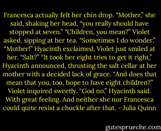 Francesca actually felt her chin drop. “Mother,” she said, shaking her head, “you really should have stopped at seven.”<br />“Children, you mean?” Violet asked, sipping at her tea. “Sometimes I do wonder.”<br />“Mother!” Hyacinth exclaimed.<br />Violet just smiled at her. “Salt?”<br />“It took her eight tries to get it right,” Hyacinth announced, thrusting the salt cellar at her mother with a decided lack of grace.<br />“And does that mean that you, too, hope to have eight children?” Violet inquired sweetly.<br />“God no,” Hyacinth said. With great feeling. And neither she nor Francesca could quite resist a chuckle after that. - Julia Quinn