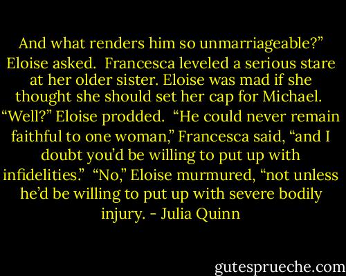 And what renders him so unmarriageable?” Eloise asked.<br /><br />Francesca leveled a serious stare at her older sister. Eloise was mad if she thought she should set her cap for Michael.<br /><br />“Well?” Eloise prodded.<br /><br />“He could never remain faithful to one woman,” Francesca said, “and I doubt you’d be willing to put up with infidelities.”<br /><br />“No,” Eloise murmured, “not unless he’d be willing to put up with severe bodily injury. - Julia Quinn