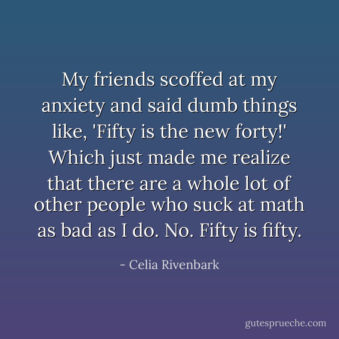 My friends scoffed at my anxiety and said dumb things like, 'Fifty is the new forty!' Which just made me realize that there are a whole lot of other people who suck at math as bad as I do. No. Fifty is fifty. - Celia Rivenbark