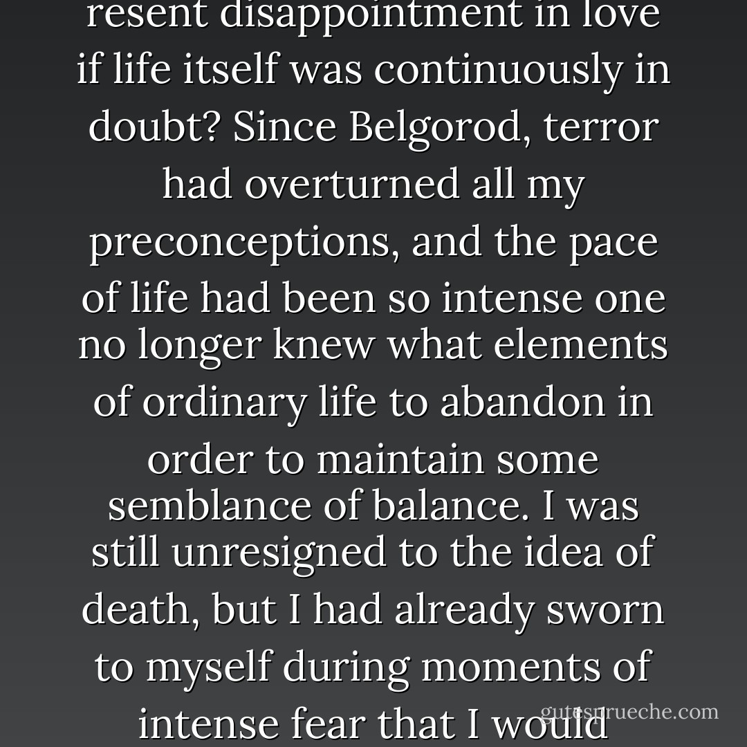 I had often thought that if I managed to live through the war I wouldn't expect too much of life. How could one resent disappointment in love if life itself was continuously in doubt? Since Belgorod, terror had overturned all my preconceptions, and the pace of life had been so intense one no longer knew what elements of ordinary life to abandon in order to maintain some semblance of balance. I was still unresigned to the idea of death, but I had already sworn to myself during moments of intense fear that I would exchange anything - fortune, love, even a limb - if I could simply survive. - Guy Sajer