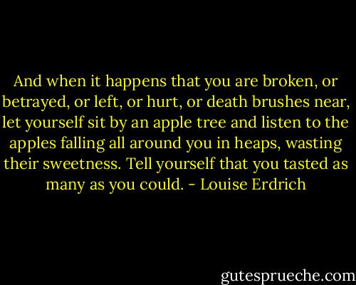And when it happens that you are broken, or betrayed, or left, or hurt, or death brushes near, let yourself sit by an apple tree and listen to the apples falling all around you in heaps, wasting their sweetness. Tell yourself that you tasted as many as you could. - Louise Erdrich