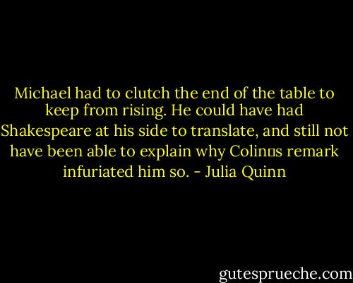Michael had to clutch the end of the table to keep from rising. He could have had Shakespeare at his side to translate, and still not have been able to explain why Colin‟s remark infuriated him so. - Julia Quinn