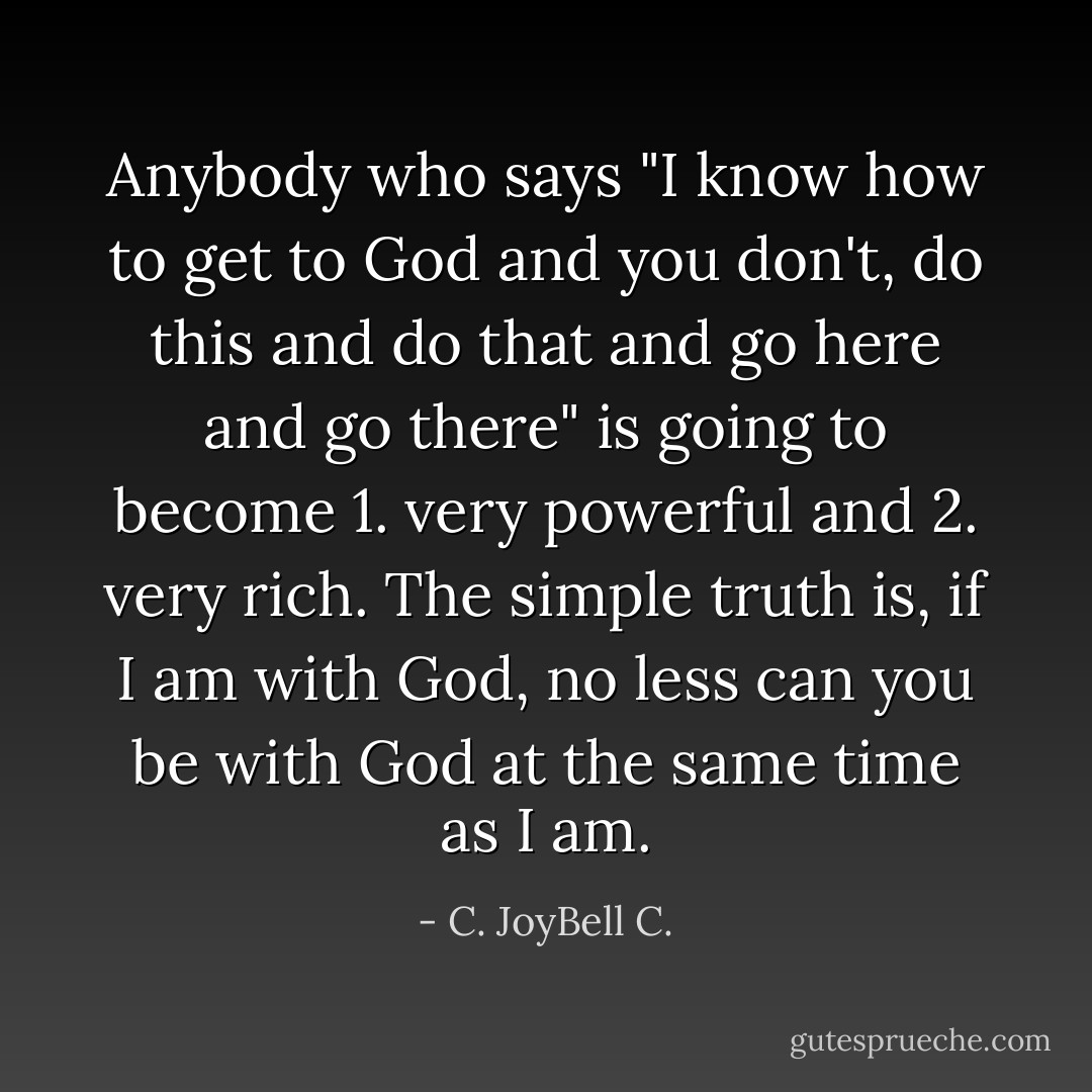 Anybody who says "I know how to get to God and you don't, do this and do that and go here and go there" is going to become 1. very powerful and 2. very rich. The simple truth is, if I am with God, no less can you be with God at the same time as I am. - C. JoyBell C.