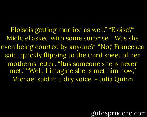 Eloiseis getting married as well.”<br />“Eloise?” Michael asked with some surprise. “Was she even being courted by anyone?”<br />“No,” Francesca said, quickly flipping to the third sheet of her mother‟s letter. “It‟s someone she‟s never met.”<br />“Well, I imagine she‟s met him now,” Michael said in a dry voice. - Julia Quinn