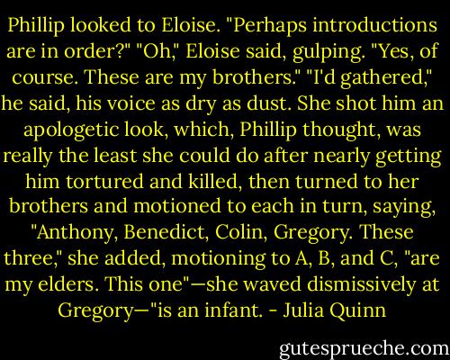 Phillip looked to Eloise. "Perhaps introductions are in order?"<br />"Oh," Eloise said, gulping. "Yes, of course. These are my brothers."<br />"I'd gathered," he said, his voice as dry as dust.<br />She shot him an apologetic look, which, Phillip thought, was really the least she could do after nearly<br />getting him tortured and<br />killed, then turned to her brothers and motioned to each in turn, saying, "Anthony, Benedict, Colin,<br />Gregory. These three," she added, motioning to A, B, and C, "are my elders. This one"—she waved<br />dismissively at Gregory—"is an infant. - Julia Quinn