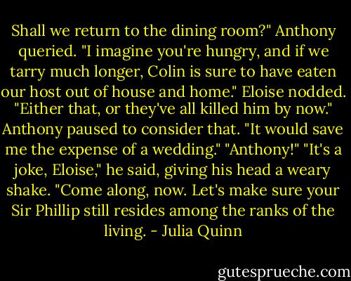 Shall we return to the dining room?" Anthony queried. "I imagine you're hungry, and if we tarry much<br />longer, Colin is sure to<br />have eaten our host out of house and home."<br />Eloise nodded. "Either that, or they've all killed him by now."<br />Anthony paused to consider that. "It would save me the expense of a wedding."<br />"Anthony!"<br />"It's a joke, Eloise," he said, giving his head a weary shake. "Come along, now. Let's make sure your Sir<br />Phillip still resides<br />among the ranks of the living. - Julia Quinn