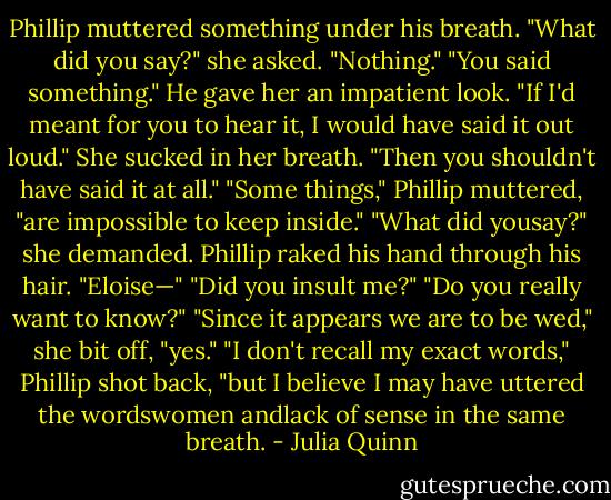 Phillip muttered something under his breath.<br />"What did you say?" she asked.<br />"Nothing."<br />"You said something."<br />He gave her an impatient look. "If I'd meant for you to hear it, I would have said it out loud."<br />She sucked in her breath. "Then you shouldn't have said it at all."<br />"Some things," Phillip muttered, "are impossible to keep inside."<br />"What did yousay?" she demanded.<br />Phillip raked his hand through his hair. "Eloise—"<br />"Did you insult me?"<br />"Do you really want to know?"<br />"Since it appears we are to be wed," she bit off, "yes."<br />"I don't recall my exact words," Phillip shot back, "but I believe I may have uttered the wordswomen<br />andlack of sense in<br />the same breath. - Julia Quinn