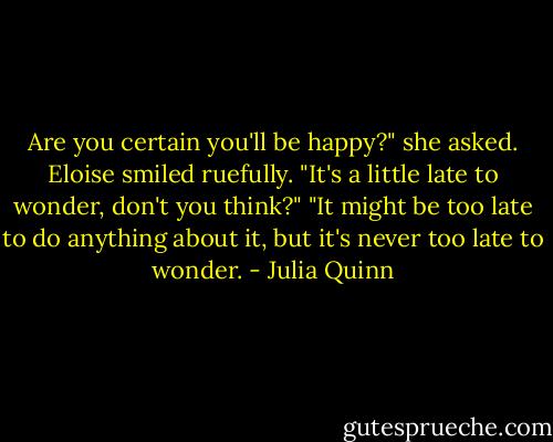 Are you certain you'll be happy?" she asked.<br />Eloise smiled ruefully. "It's a little late to wonder, don't you think?"<br />"It might be too late to do anything about it, but it's never too late to wonder. - Julia Quinn