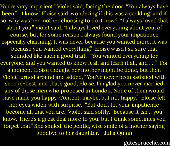 You’re very impatient,” Violet said, facing the door. “You always have been.”<br /><br />“I know,” Eloise said, wondering if this was a scolding, and if so, why was her mother choosing to do it now?<br /><br />“I always loved that about you,” Violet said. “I always loved everything about you, of course, but for some reason I always found your impatience especially charming. It was never because you wanted more, it was because you wanted everything.”<br /><br />Eloise wasn’t so sure that sounded like such a good trait.<br /><br />“You wanted everything for everyone, and you wanted to know it all and learn it all, and . . .”<br /><br />For a moment Eloise thought her mother might be done, but then Violet turned around and added, “You’ve never been satisfied with second-best, and that’s good, Eloise. I’m glad you never married any of those men who proposed in London. None of them would have made you happy. Content, maybe, but not happy.”<br /><br />Eloise felt her eyes widen with surprise.<br /><br />“But don’t let your impatience become all that you are,” Violet said softly. “Because it isn’t, you know. There’s a great deal more to you, but I think sometimes you forget that.” She smiled, the gentle, wise smile of a mother saying goodbye to her daughter. - Julia Quinn