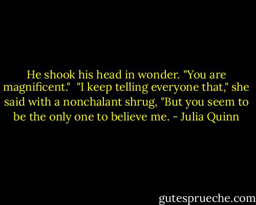 He shook his head in wonder. "You are magnificent."<br /><br />"I keep telling everyone that," she said with a nonchalant shrug, "But you seem to be the only one to believe me. - Julia Quinn