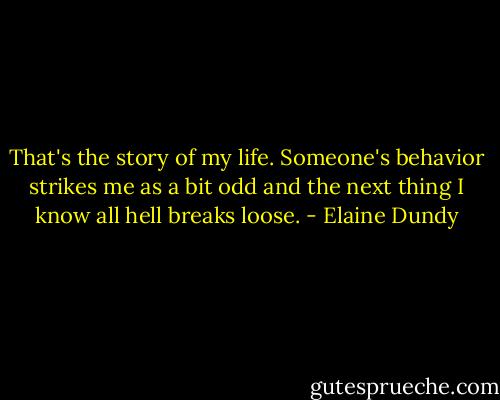 That's the story of my life. Someone's behavior strikes me as a bit odd and the next thing I know all hell breaks loose. - Elaine Dundy