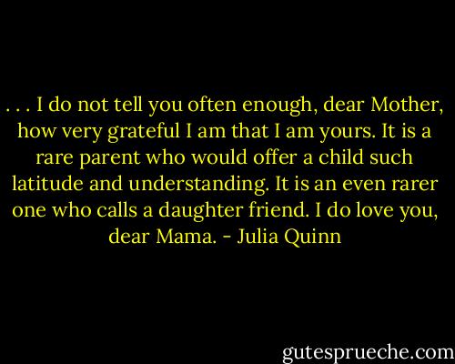 . . . I do not tell you often enough, dear Mother, how very grateful I am that I am yours. It is a rare parent who would offer a child such latitude and understanding. It is an even rarer one who calls a daughter friend. I do love you, dear Mama. - Julia Quinn
