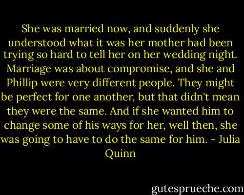 She was married now, and suddenly she understood<br />what it was her mother<br />had been trying so hard to tell her on her wedding night. Marriage was about compromise, and she and<br />Phillip were very<br />different people. They might be perfect for one another, but that didn't mean they were the same. And if<br />she wanted him to change some of his ways for her, well then, she was going to have to do the same for<br />him. - Julia Quinn