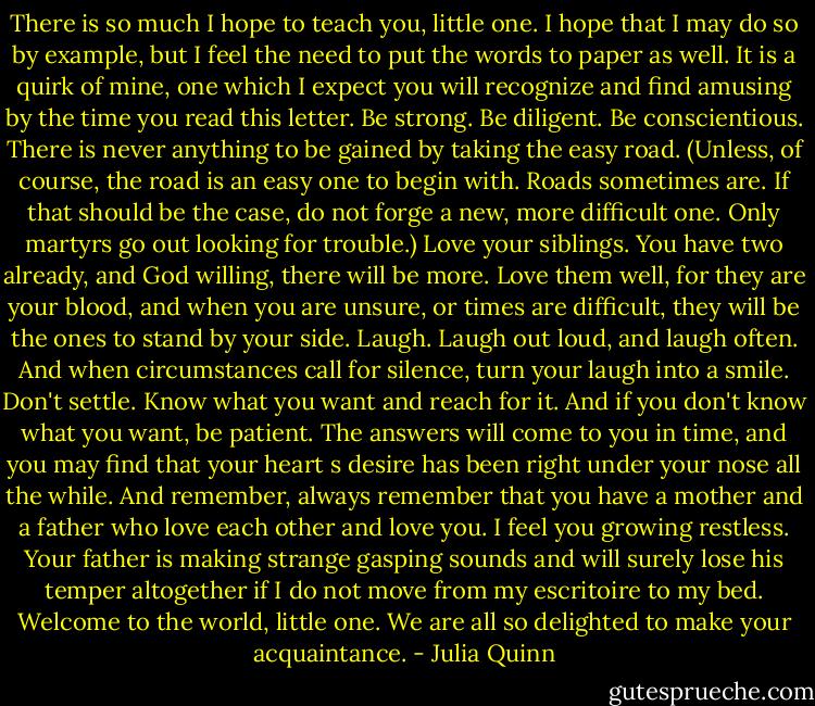 There is so much I hope to teach you, little one. I hope that I may do so by example, but I feel the need<br />to put the words to<br />paper as well. It is a quirk of mine, one which I expect you will recognize and find amusing by the time<br />you read this letter.<br />Be strong.<br />Be diligent.<br />Be conscientious. There is never anything to be gained by taking the easy road. (Unless, of course, the<br />road is an easy one to begin with. Roads sometimes are. If that should be the case, do not forge a new,<br />more difficult one. Only martyrs go out<br />looking for trouble.)<br />Love your siblings. You have two already, and God willing, there will be more. Love them well, for they<br />are your blood,<br />and when you are unsure, or times are difficult, they will be the ones to stand by your side.<br />Laugh. Laugh out loud, and laugh often. And when circumstances call for silence, turn your laugh into a<br />smile.<br />Don't settle. Know what you want and reach for it. And if you don't know what you want, be patient.<br />The answers will<br />come to you in time, and you may find that your heart s desire has been right under your nose all the<br />while.<br />And remember, always remember that you have a mother and a father who love each other and love<br />you.<br />I feel you growing restless. Your father is making strange gasping sounds and will surely lose his temper<br />altogether if I<br />do not move from my escritoire to my bed.<br />Welcome to the world, little one. We are all so delighted to make your acquaintance. - Julia Quinn