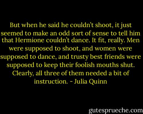 But when he said he couldn’t shoot, it just seemed to make an odd sort of<br />sense to tell him that Hermione couldn’t dance. It fit, really. Men were supposed to shoot, and women<br />were supposed to dance, and trusty best friends were supposed to keep their foolish mouths shut.<br />Clearly, all three of them needed a bit of instruction. - Julia Quinn