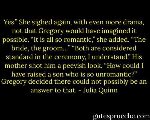 Yes.” She sighed again, with even more drama, not that Gregory would have imagined it possible. “It is<br />all so romantic,” she added. “The bride, the groom…”<br />“Both are considered standard in the ceremony, I understand.”<br />His mother shot him a peevish look. “How could I have raised a son who is so unromantic?”<br />Gregory decided there could not possibly be an answer to that. - Julia Quinn