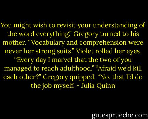 You might wish to revisit your understanding of the word everything.” Gregory turned to his mother.<br />“Vocabulary and comprehension were never her strong suits.”<br />Violet rolled her eyes. “Every day I marvel that the two of you managed to reach adulthood.”<br />“Afraid we’d kill each other?” Gregory quipped.<br />“No, that I’d do the job myself. - Julia Quinn