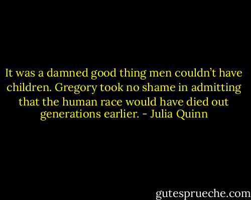 It was a damned good thing men couldn’t have children. Gregory took no shame in admitting that the<br />human race would have died out generations earlier. - Julia Quinn