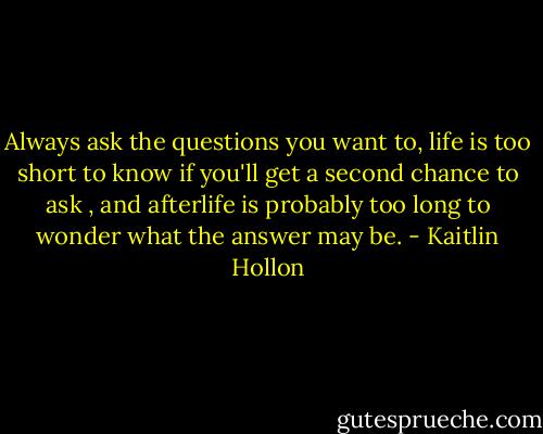 Always ask the questions you want to, life is too short to know if you'll get a second chance to ask , and afterlife is probably too long to wonder what the answer may be. - Kaitlin Hollon