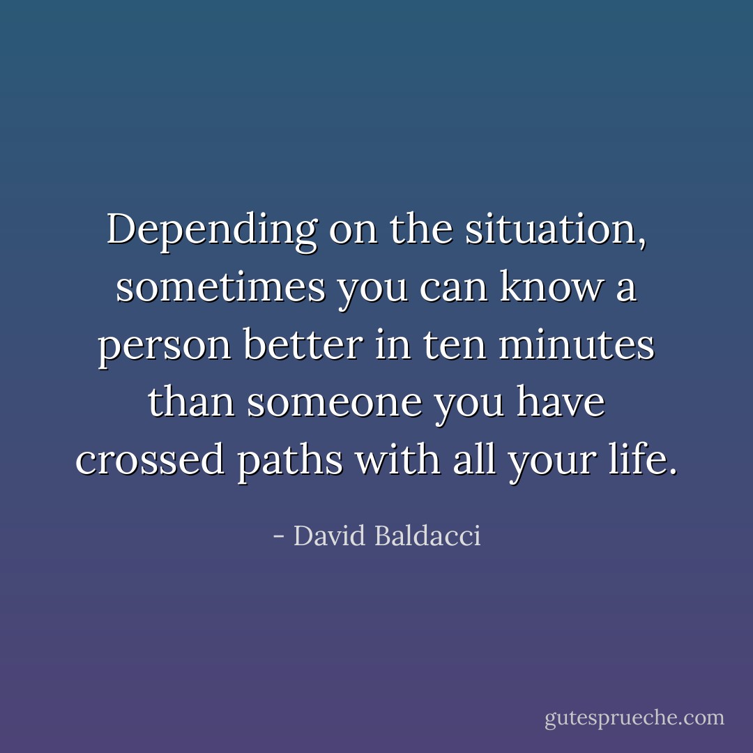 Depending on the situation, sometimes you can know a person better in ten minutes than someone you have crossed paths with all your life. - David Baldacci