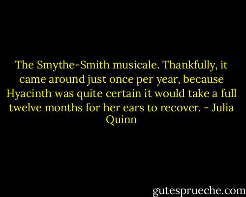 The Smythe-Smith musicale. Thankfully, it came around just once per year, because Hyacinth was quite<br />certain it would take a full twelve months for her ears to<br />recover. - Julia Quinn
