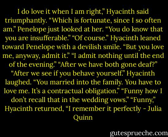 I do love it when I am right,” Hyacinth said triumphantly.<br />“Which is fortunate, since I so often am.”<br />Penelope just looked at her. “You do know that you are<br />insufferable.”<br />“Of course.” Hyacinth leaned toward Penelope with a<br />devilish smile. “But you love me, anyway, admit it.”<br />“I admit nothing until the end of the evening.”<br />“After we have both gone deaf?”<br />“After we see if you behave yourself.”<br />Hyacinth laughed. “You married into the family. You<br />have to love me. It’s a contractual obligation.”<br />“Funny how I don’t recall that in the wedding vows.”<br />“Funny,” Hyacinth returned, “I remember it perfectly - Julia Quinn