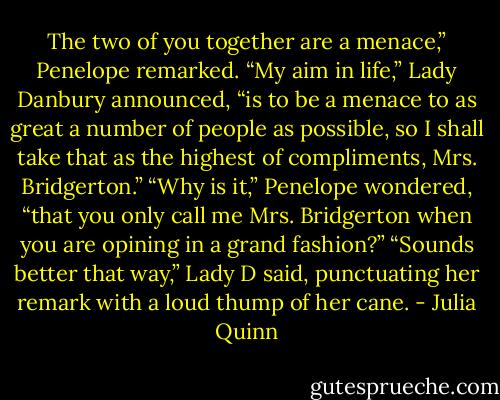 The two of you together are a menace,” Penelope remarked.<br />“My aim in life,” Lady Danbury announced, “is to be a<br />menace to as great a number of people as possible, so I<br />shall take that as the highest of compliments, Mrs.<br />Bridgerton.”<br />“Why is it,” Penelope wondered, “that you only call me<br />Mrs. Bridgerton when you are opining in a grand fashion?”<br />“Sounds better that way,” Lady D said, punctuating her<br />remark with a loud thump of her cane. - Julia Quinn