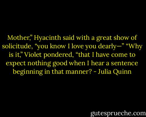 Mother,” Hyacinth said with a great show of solicitude,<br />“you know I love you dearly—”<br />“Why is it,” Violet pondered, “that I have come to expect<br />nothing good when I hear a sentence beginning in<br />that manner? - Julia Quinn