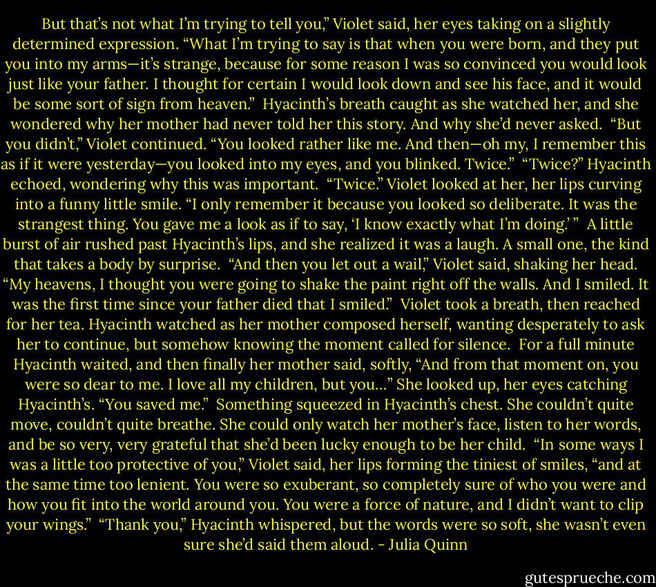 But that’s not what I’m trying to tell you,” Violet said, her eyes taking on a slightly determined expression. “What I’m trying to say is that when you were born, and they put you into my arms—it’s strange, because for some reason I was so convinced you would look just like your father. I thought for certain I would look down and see his face, and it would be some sort of sign from heaven.”<br /><br />Hyacinth’s breath caught as she watched her, and she wondered why her mother had never told her this story. And why she’d never asked.<br /><br />“But you didn’t,” Violet continued. “You looked rather like me. And then—oh my, I remember this as if it were yesterday—you looked into my eyes, and you blinked. Twice.”<br /><br />“Twice?” Hyacinth echoed, wondering why this was important.<br /><br />“Twice.” Violet looked at her, her lips curving into a funny little smile. “I only remember it because you looked so deliberate. It was the strangest thing. You gave me a look as if to say, ‘I know exactly what I’m doing.’ ”<br /><br />A little burst of air rushed past Hyacinth’s lips, and she realized it was a laugh. A small one, the kind that takes a body by surprise.<br /><br />“And then you let out a wail,” Violet said, shaking her head. “My heavens, I thought you were going to shake the paint right off the walls. And I smiled. It was the first time since your father died that I smiled.”<br /><br />Violet took a breath, then reached for her tea. Hyacinth watched as her mother composed herself, wanting desperately to ask her to continue, but somehow knowing the moment called for silence.<br /><br />For a full minute Hyacinth waited, and then finally her mother said, softly, “And from that moment on, you were so dear to me. I love all my children, but you…” She looked up, her eyes catching Hyacinth’s. “You saved me.”<br /><br />Something squeezed in Hyacinth’s chest. She couldn’t quite move, couldn’t quite breathe. She could only watch her mother’s face, listen to her words, and be so very, very grateful that she’d been lucky enough to be her child.<br /><br />“In some ways I was a little too protective of you,” Violet said, her lips forming the tiniest of smiles, “and at the same time too lenient. You were so exuberant, so completely sure of who you were and how you fit into the world around you. You were a force of nature, and I didn’t want to clip your wings.”<br /><br />“Thank you,” Hyacinth whispered, but the words were so soft, she wasn’t even sure she’d said them aloud. - Julia Quinn