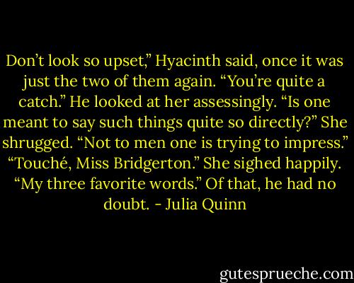 Don’t look so upset,” Hyacinth said, once it was just<br />the two of them again. “You’re quite a catch.”<br />He looked at her assessingly. “Is one meant to say such<br />things quite so directly?”<br />She shrugged. “Not to men one is trying to impress.”<br />“Touché, Miss Bridgerton.”<br />She sighed happily. “My three favorite words.”<br />Of that, he had no doubt. - Julia Quinn