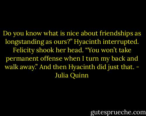 Do you know what is nice about friendships as longstanding<br />as ours?” Hyacinth interrupted.<br />Felicity shook her head.<br />“You won’t take permanent offense when I turn my<br />back and walk away.”<br />And then Hyacinth did just that. - Julia Quinn