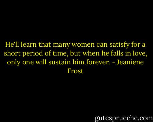 He'll learn that many women can satisfy for a short period of time, but when he falls in love, only one will sustain him forever. - Jeaniene Frost