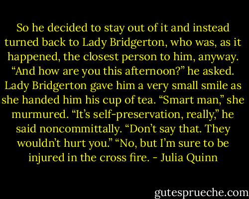 So he decided to stay out of it and instead turned back<br />to Lady Bridgerton, who was, as it happened, the closest<br />person to him, anyway. “And how are you this afternoon?”<br />he asked.<br />Lady Bridgerton gave him a very small smile as she<br />handed him his cup of tea. “Smart man,” she murmured.<br />“It’s self-preservation, really,” he said noncommittally.<br />“Don’t say that. They wouldn’t hurt you.”<br />“No, but I’m sure to be injured in the cross fire. - Julia Quinn
