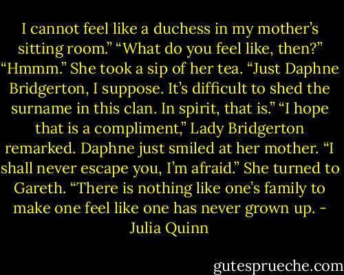 I cannot feel like a duchess in my<br />mother’s sitting room.”<br />“What do you feel like, then?”<br />“Hmmm.” She took a sip of her tea. “Just Daphne<br />Bridgerton, I suppose. It’s difficult to shed the surname in<br />this clan. In spirit, that is.”<br />“I hope that is a compliment,” Lady Bridgerton remarked.<br />Daphne just smiled at her mother. “I shall never escape<br />you, I’m afraid.” She turned to Gareth. “There is nothing like one’s family to make one feel like one has never<br />grown up. - Julia Quinn