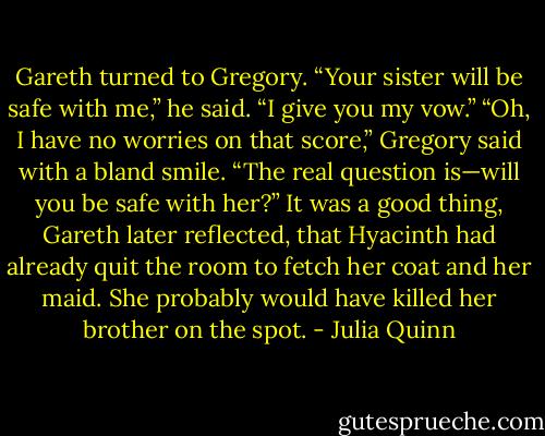 Gareth turned to Gregory. “Your sister will be safe<br />with me,” he said. “I give you my vow.”<br />“Oh, I have no worries on that score,” Gregory said<br />with a bland smile. “The real question is—will you be<br />safe with her?”<br />It was a good thing, Gareth later reflected, that Hyacinth<br />had already quit the room to fetch her coat and her<br />maid. She probably would have killed her brother on the<br />spot. - Julia Quinn