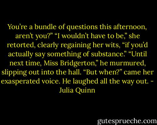 You’re a bundle of questions<br />this afternoon, aren’t you?”<br />“I wouldn’t have to be,” she retorted, clearly regaining<br />her wits, “if you’d actually say something of substance.”<br />“Until next time, Miss Bridgerton,” he murmured, slipping<br />out into the hall.<br />“But when?” came her exasperated voice.<br />He laughed all the way out. - Julia Quinn