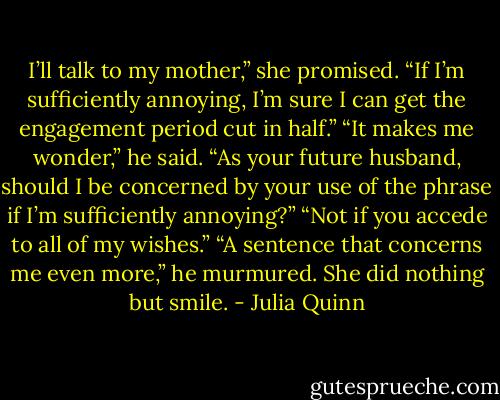 I’ll talk to my mother,” she promised. “If I’m sufficiently<br />annoying, I’m sure I can get the engagement period<br />cut in half.”<br />“It makes me wonder,” he said. “As your future husband,<br />should I be concerned by your use of the phrase if<br />I’m sufficiently annoying?”<br />“Not if you accede to all of my wishes.”<br />“A sentence that concerns me even more,” he murmured.<br />She did nothing but smile. - Julia Quinn