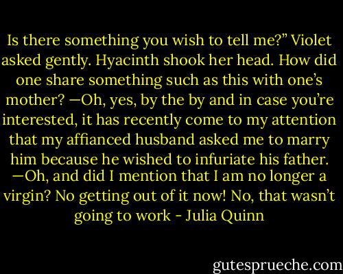 Is there something you wish to tell me?” Violet asked<br />gently.<br />Hyacinth shook her head. How did one share something<br />such as this with one’s mother?<br />—Oh, yes, by the by and in case you’re interested, it<br />has recently come to my attention that my affianced husband<br />asked me to marry him because he wished to infuriate<br />his father.<br />—Oh, and did I mention that I am no longer a virgin?<br />No getting out of it now!<br />No, that wasn’t going to work - Julia Quinn