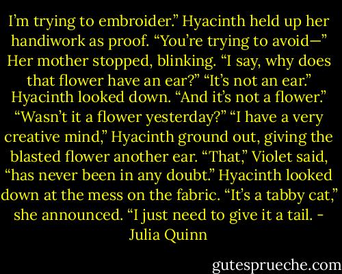 I’m trying to embroider.” Hyacinth held up her handiwork<br />as proof.<br />“You’re trying to avoid—” Her mother stopped, blinking.<br />“I say, why does that flower have an ear?”<br />“It’s not an ear.” Hyacinth looked down. “And it’s not a<br />flower.”<br />“Wasn’t it a flower yesterday?”<br />“I have a very creative mind,” Hyacinth ground out,<br />giving the blasted flower another ear.<br />“That,” Violet said, “has never been in any doubt.”<br />Hyacinth looked down at the mess on the fabric. “It’s a<br />tabby cat,” she announced. “I just need to give it a tail. - Julia Quinn